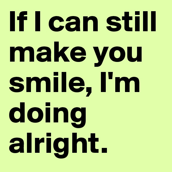 If I can still make you smile, I'm doing alright.