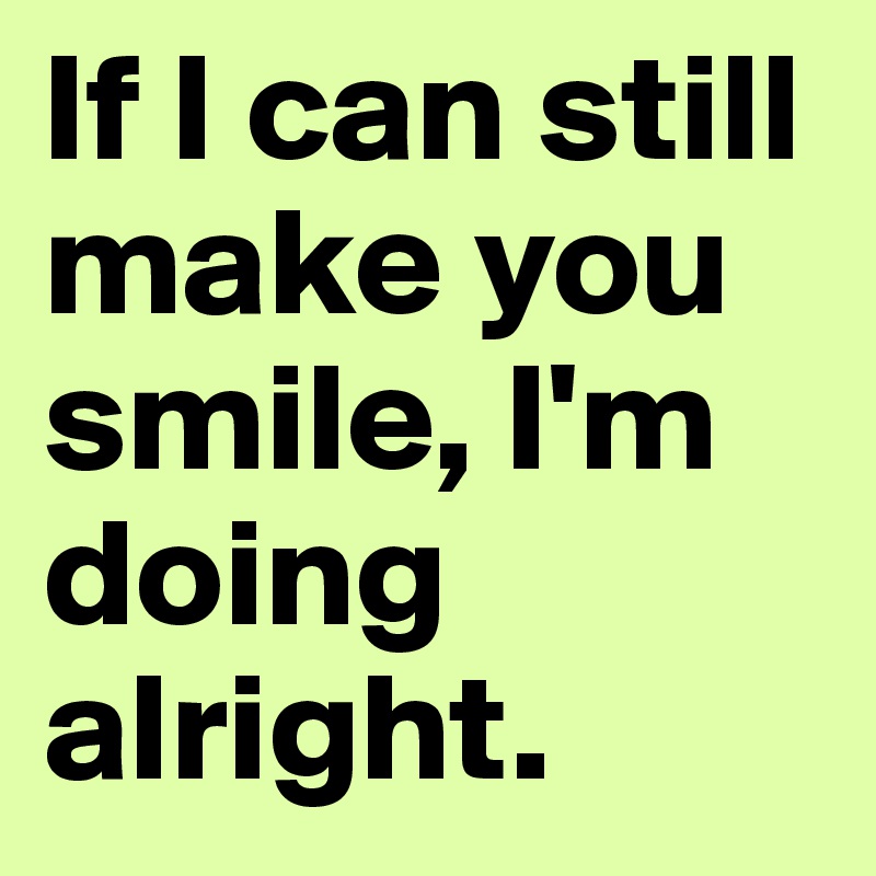 If I can still make you smile, I'm doing alright.