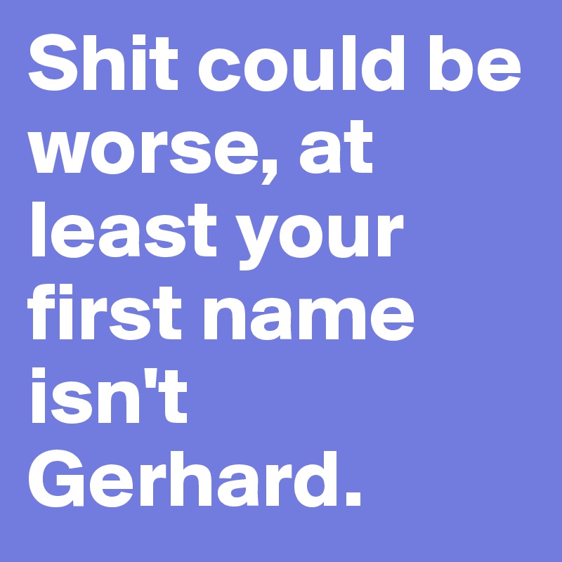 Shit could be worse, at least your first name isn't Gerhard.