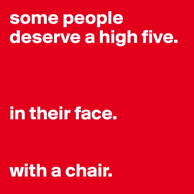 some people deserve a high five.



in their face.


with a chair. 