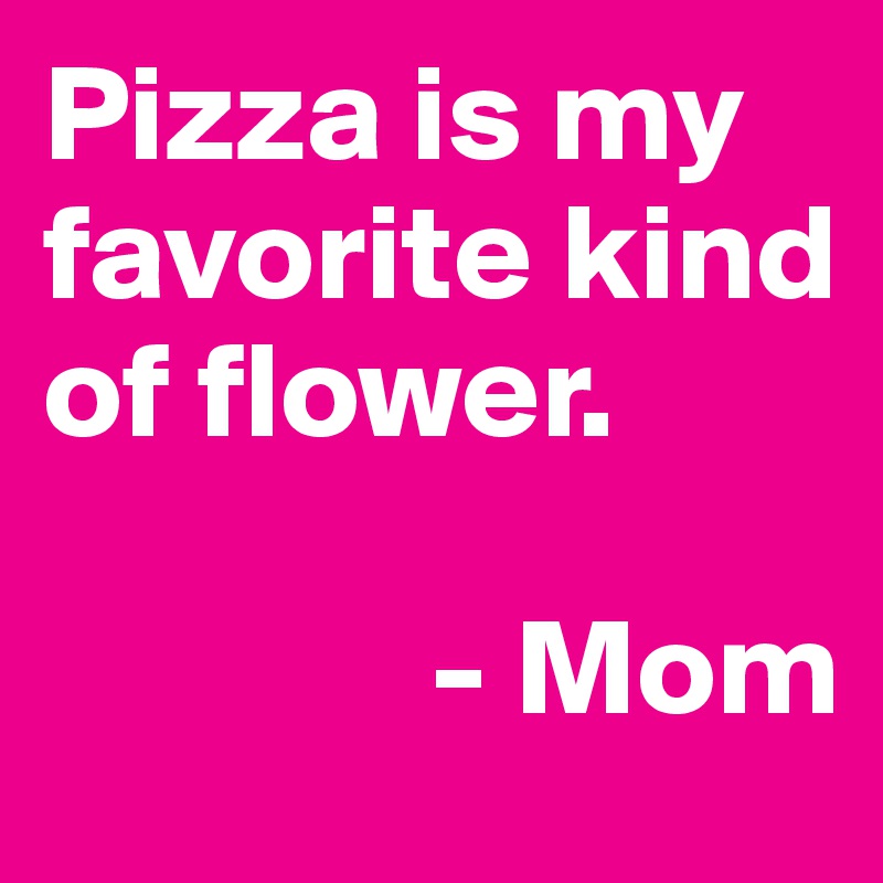 Pizza is my favorite kind of flower. 

              - Mom