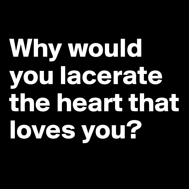 
Why would you lacerate the heart that loves you?

