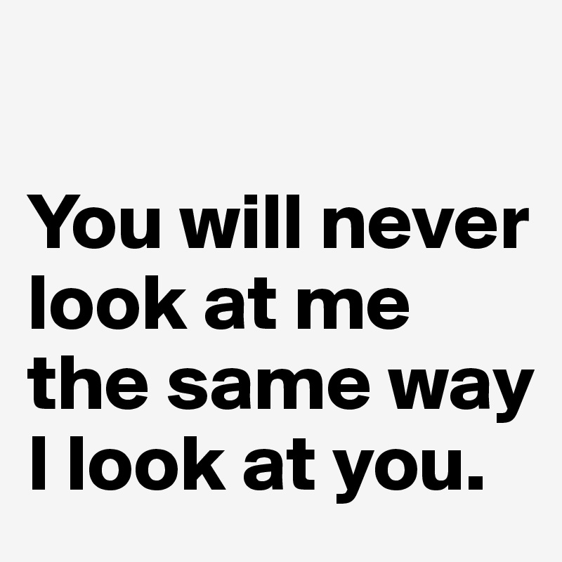 

You will never look at me the same way I look at you.