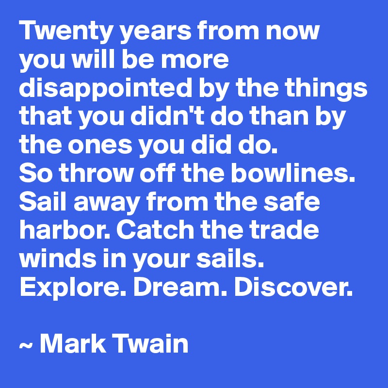 Twenty years from now you will be more disappointed by the things that you didn't do than by the ones you did do.
So throw off the bowlines. Sail away from the safe harbor. Catch the trade winds in your sails. Explore. Dream. Discover. 

~ Mark Twain