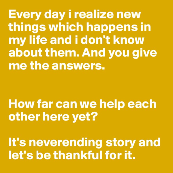 Every day i realize new things which happens in my life and i don't know about them. And you give me the answers. 


How far can we help each other here yet? 

It's neverending story and let's be thankful for it.