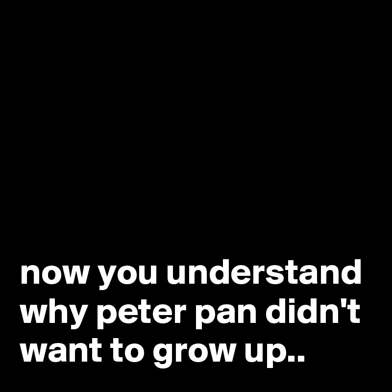 





now you understand why peter pan didn't want to grow up..