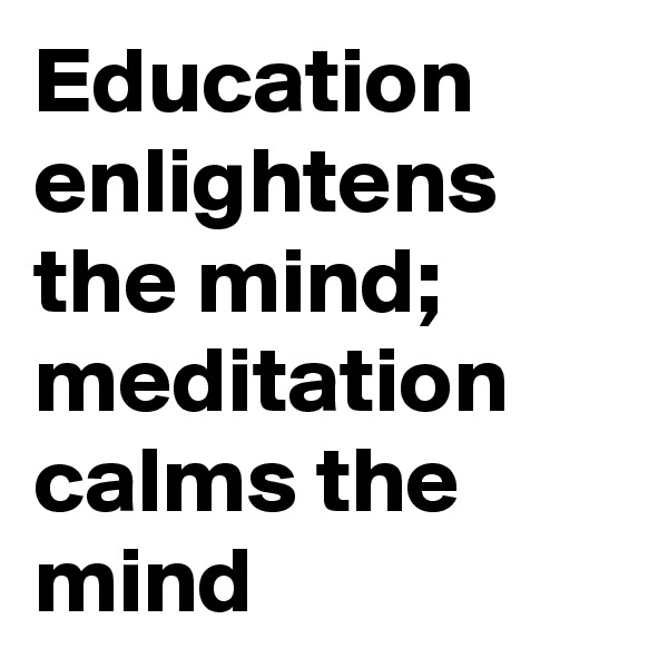 Education enlightens the mind; meditation calms the mind 