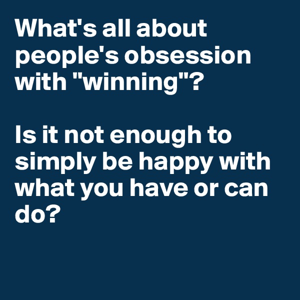 What's all about people's obsession with "winning"?

Is it not enough to simply be happy with what you have or can do? 

