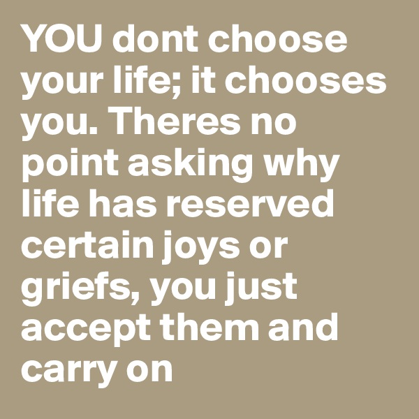 YOU dont choose your life; it chooses you. Theres no point asking why life has reserved certain joys or griefs, you just accept them and carry on