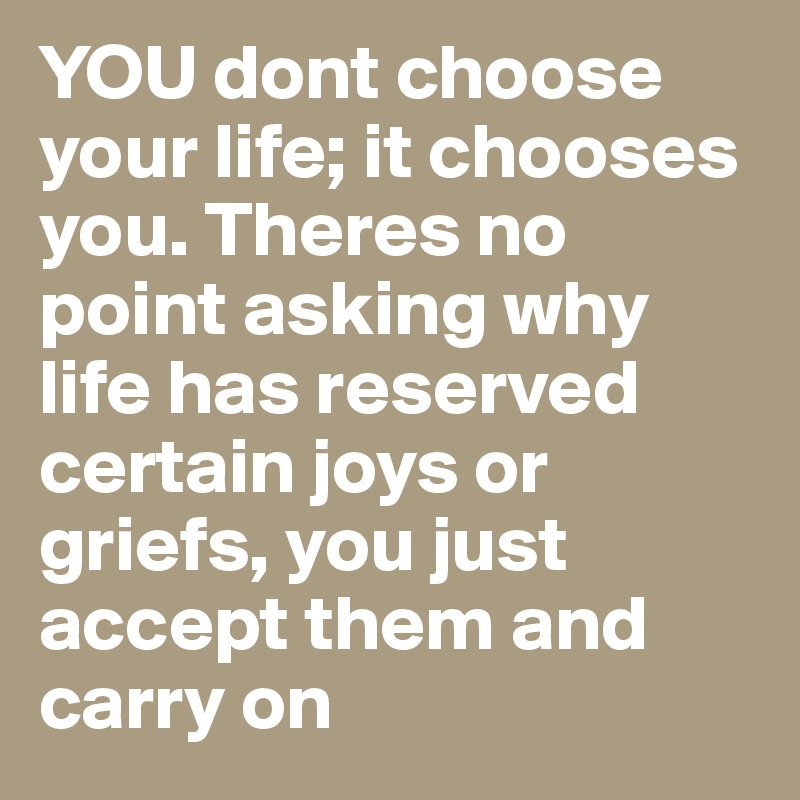 YOU dont choose your life; it chooses you. Theres no point asking why life has reserved certain joys or griefs, you just accept them and carry on