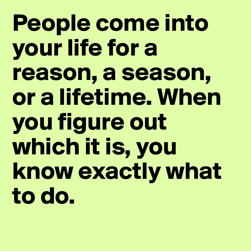 People come into your life for a reason, a season, or a lifetime. When you figure out which it is, you know exactly what to do.
