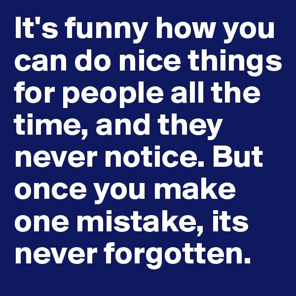 It's funny how you can do nice things for people all the time, and they never notice. But once you make one mistake, its never forgotten.