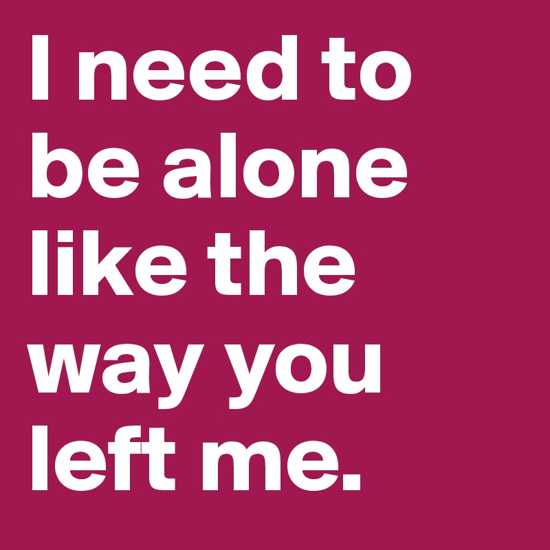 I need to be alone like the way you left me. 