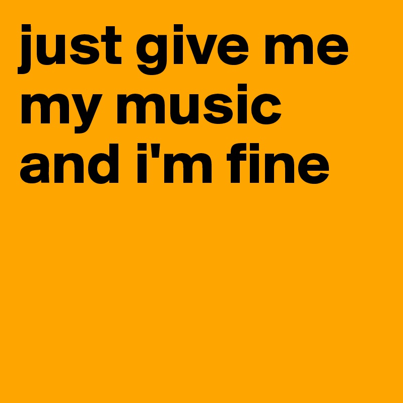 just give me my music and i'm fine


