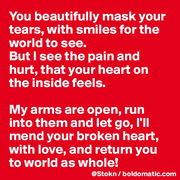You beautifully mask your tears, with smiles for the world to see.
But I see the pain and hurt, that your heart on the inside feels.

My arms are open, run into them and let go, I'll mend your broken heart, with love, and return you to world as whole!