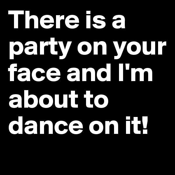 There is a party on your face and I'm about to dance on it! 