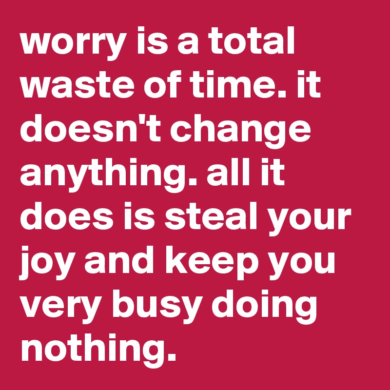 worry is a total waste of time. it doesn't change anything. all it does is steal your joy and keep you very busy doing nothing. 