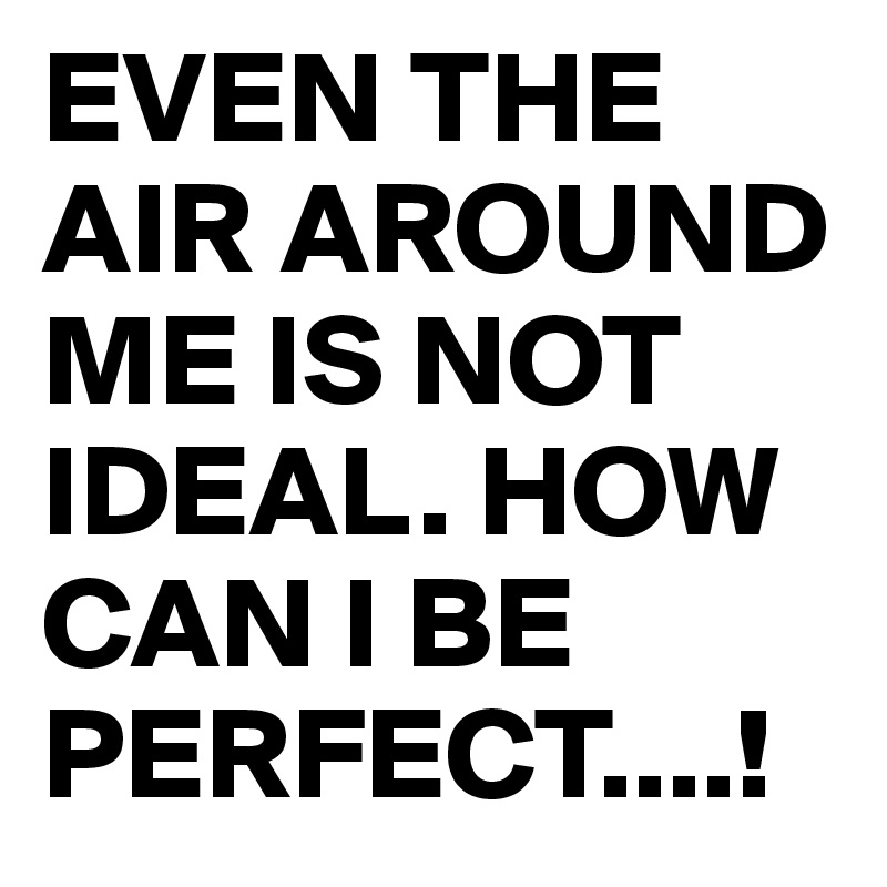 EVEN THE AIR AROUND ME IS NOT IDEAL. HOW CAN I BE PERFECT....!