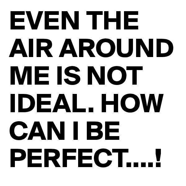 EVEN THE AIR AROUND ME IS NOT IDEAL. HOW CAN I BE PERFECT....!