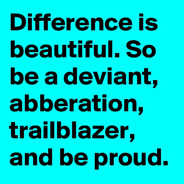 Difference is beautiful. So be a deviant, abberation, trailblazer, and be proud.