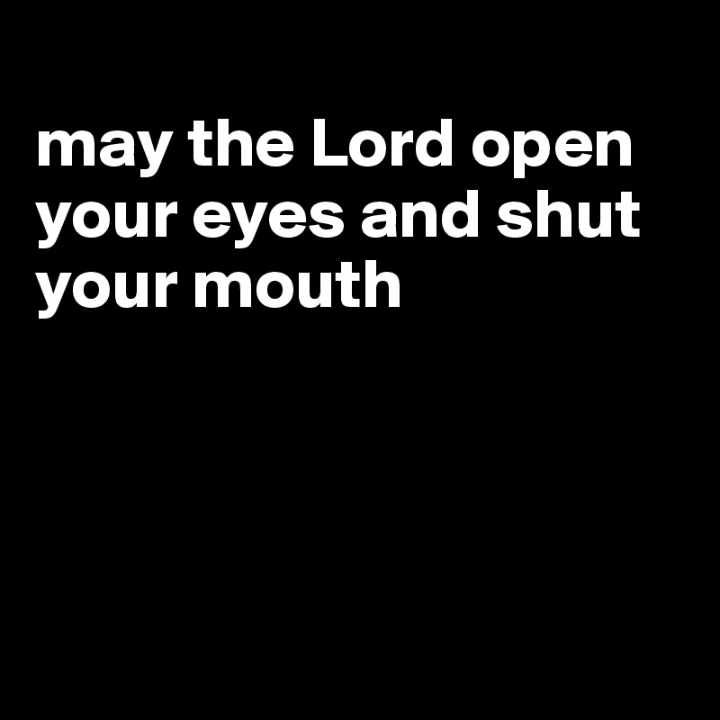 
may the Lord open your eyes and shut your mouth




