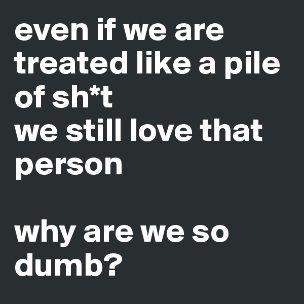 even if we are treated like a pile of sh*t 
we still love that person

why are we so dumb?