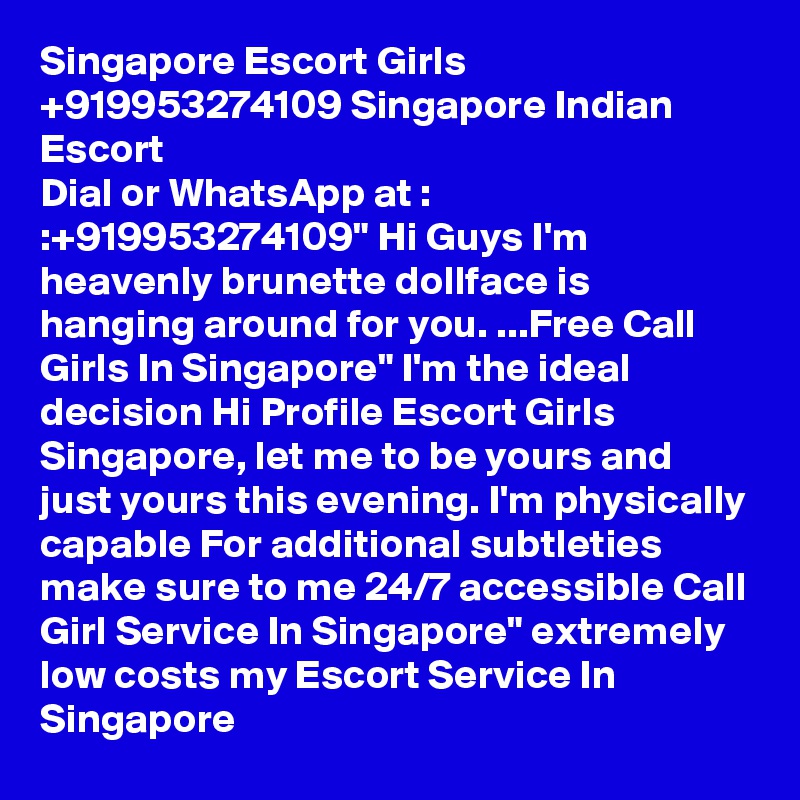 Singapore Escort Girls +919953274109 Singapore Indian Escort
Dial or WhatsApp at : :+919953274109" Hi Guys I'm heavenly brunette dollface is hanging around for you. ...Free Call Girls In Singapore" I'm the ideal decision Hi Profile Escort Girls Singapore, let me to be yours and just yours this evening. I'm physically capable For additional subtleties make sure to me 24/7 accessible Call Girl Service In Singapore" extremely low costs my Escort Service In Singapore 
