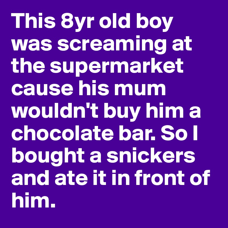 This 8yr old boy was screaming at the supermarket cause his mum wouldn't buy him a chocolate bar. So I bought a snickers and ate it in front of him. 