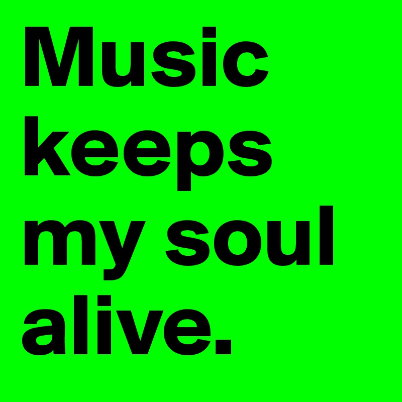 Music keeps my soul alive.