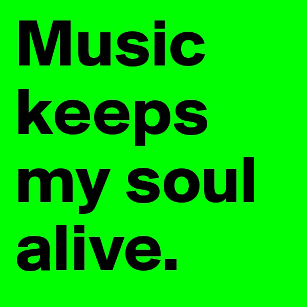 Music keeps my soul alive.