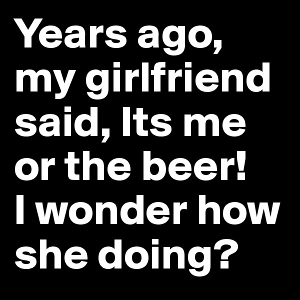 Years ago, my girlfriend said, Its me or the beer! 
I wonder how she doing?