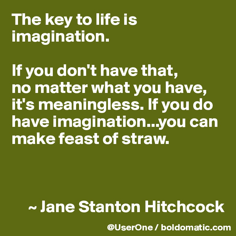 The key to life is imagination.

If you don't have that,
no matter what you have, it's meaningless. If you do have imagination...you can make feast of straw.



     ~ Jane Stanton Hitchcock