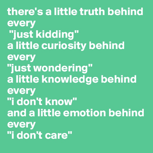 there's a little truth behind every
 "just kidding" 
a little curiosity behind every 
"just wondering" 
a little knowledge behind every 
"i don't know" 
and a little emotion behind every 
"i don't care"