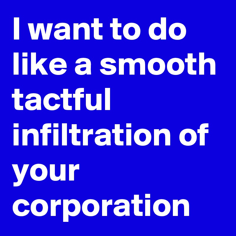 I want to do like a smooth tactful infiltration of your corporation