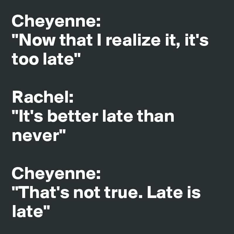 Cheyenne: 
"Now that I realize it, it's too late"

Rachel: 
"It's better late than never"

Cheyenne: 
"That's not true. Late is late"