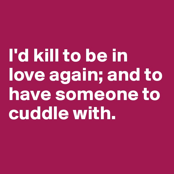 

I'd kill to be in love again; and to have someone to cuddle with.

