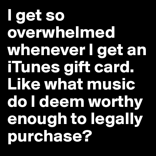 I get so overwhelmed whenever I get an iTunes gift card. Like what music do I deem worthy enough to legally purchase?