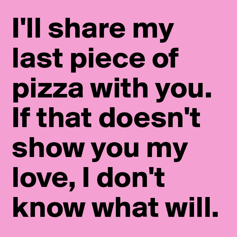 I'll share my last piece of pizza with you.
If that doesn't show you my love, I don't know what will.
