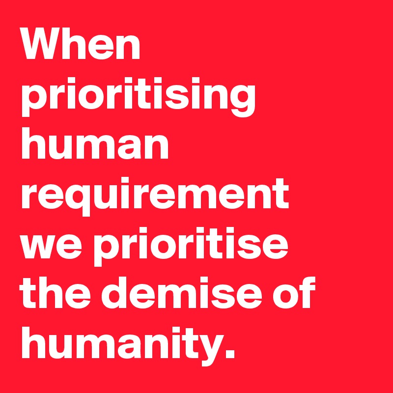 When prioritising human requirement
we prioritise the demise of humanity.