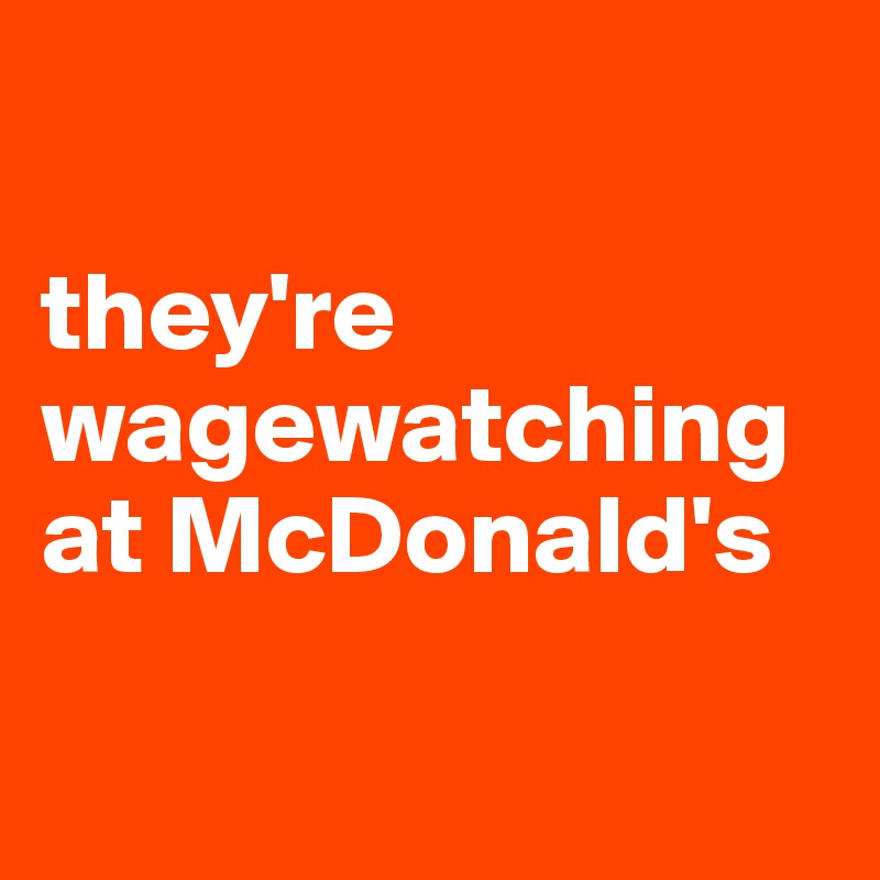 

they're wagewatching
at McDonald's

