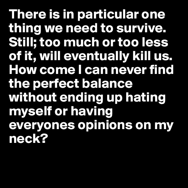There is in particular one thing we need to survive. Still; too much or too less of it, will eventually kill us. How come I can never find the perfect balance without ending up hating myself or having everyones opinions on my neck? 

