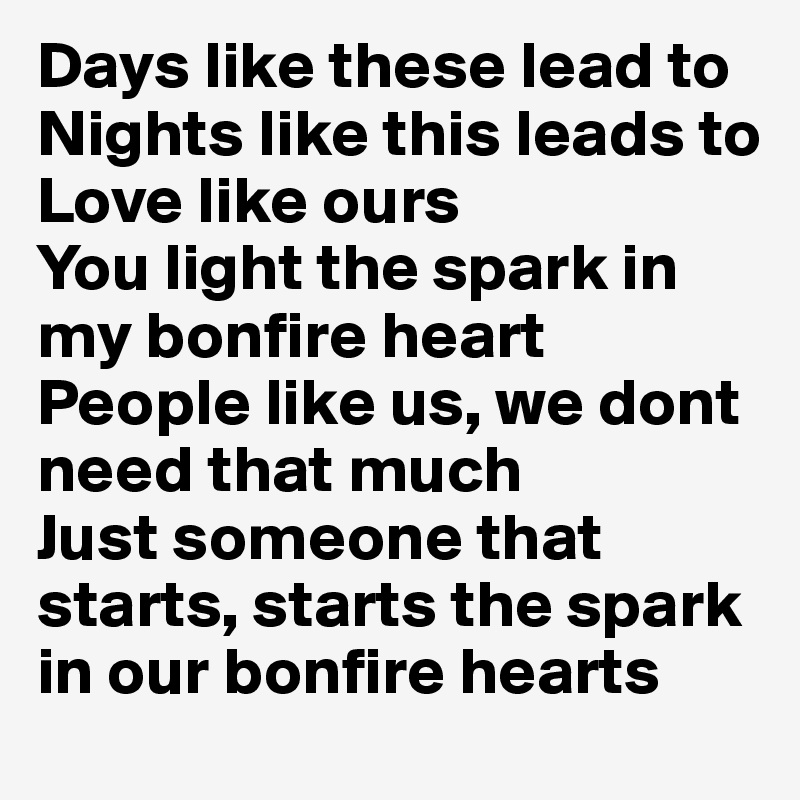 Days like these lead to
Nights like this leads to
Love like ours
You light the spark in my bonfire heart
People like us, we dont need that much
Just someone that starts, starts the spark in our bonfire hearts