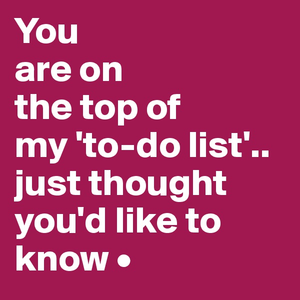 You
are on
the top of
my 'to-do list'..
just thought you'd like to know •