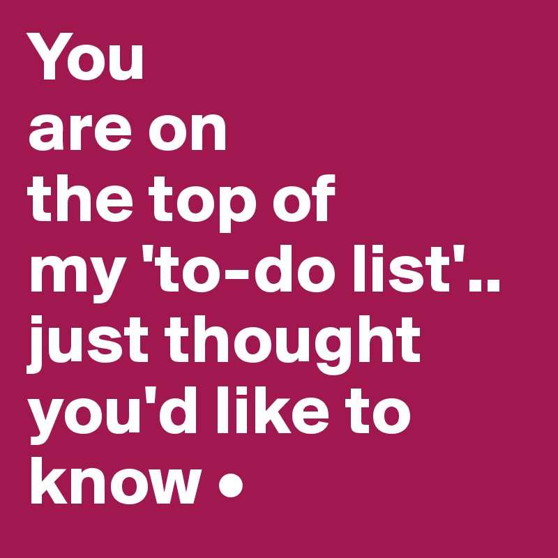 You
are on
the top of
my 'to-do list'..
just thought you'd like to know •
