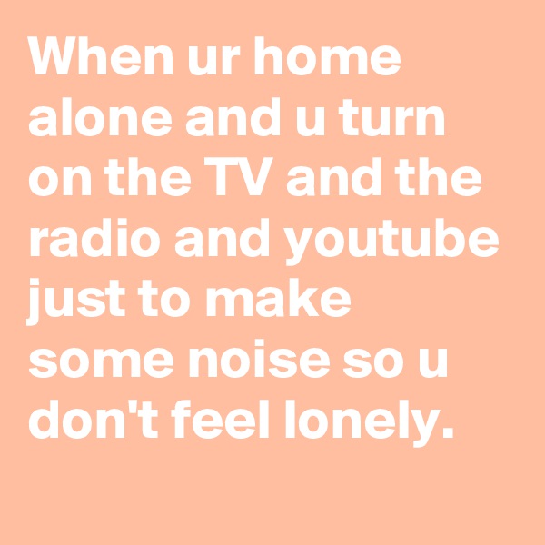 When ur home alone and u turn on the TV and the radio and youtube just to make some noise so u don't feel lonely.