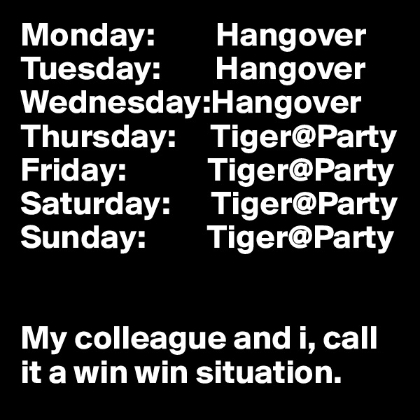 Monday:         Hangover
Tuesday:        Hangover
Wednesday:Hangover
Thursday:     Tiger@Party
Friday:            Tiger@Party
Saturday:      Tiger@Party
Sunday:         Tiger@Party


My colleague and i, call it a win win situation. 