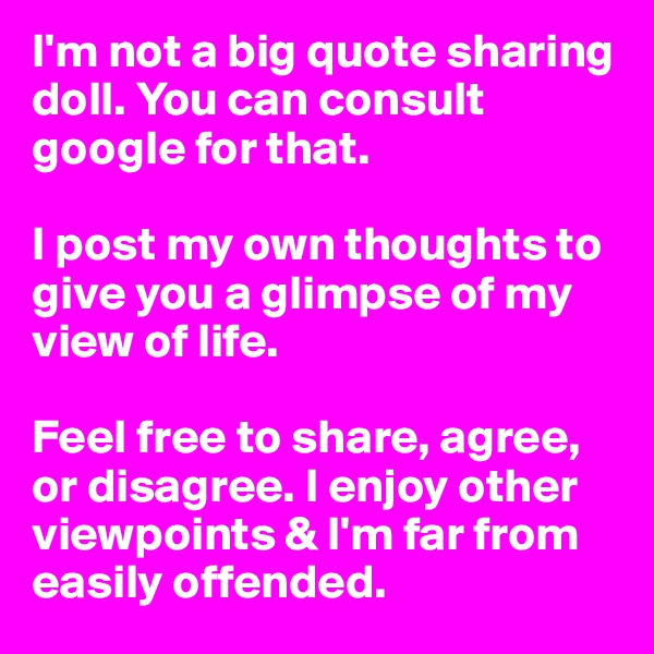 I'm not a big quote sharing doll. You can consult google for that. 

I post my own thoughts to give you a glimpse of my view of life.

Feel free to share, agree, or disagree. I enjoy other viewpoints & I'm far from easily offended. 