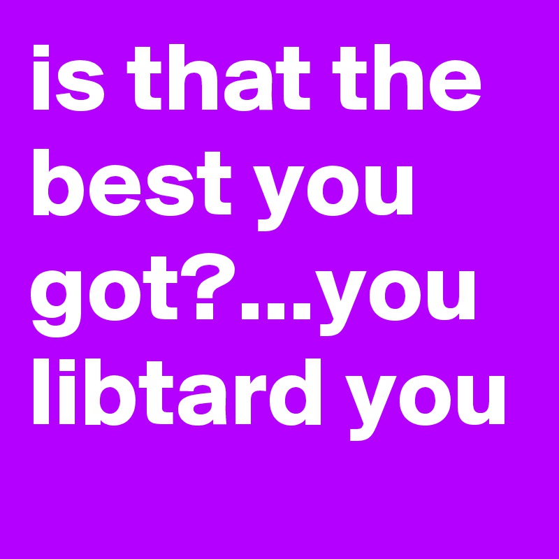 is that the best you got?...you libtard you