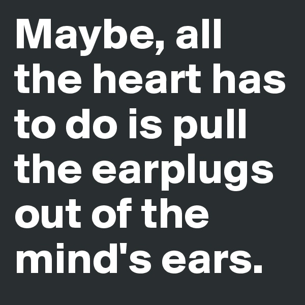 Maybe, all the heart has to do is pull the earplugs out of the mind's ears.