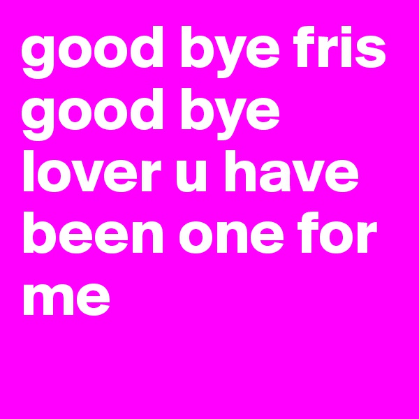 good bye fris good bye lover u have been one for me
